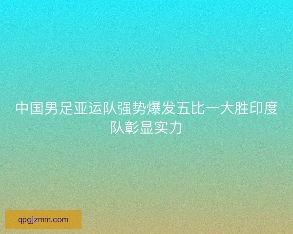 中国男足亚运队强势爆发五比一大胜印度队彰显实力