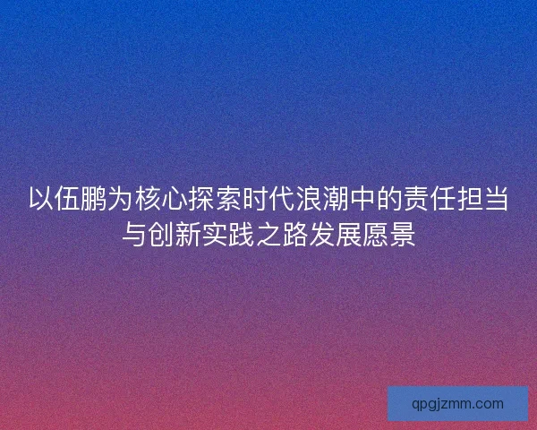 以伍鹏为核心探索时代浪潮中的责任担当与创新实践之路发展愿景