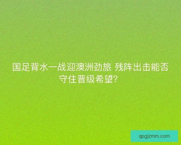 国足背水一战迎澳洲劲旅 残阵出击能否守住晋级希望？