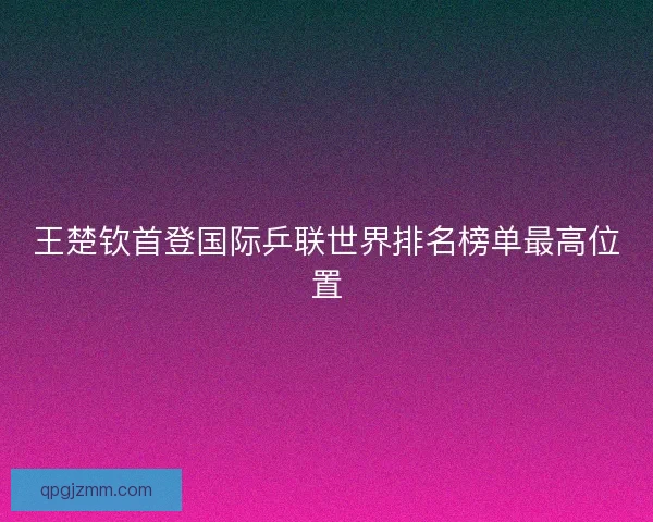 王楚钦首登国际乒联世界排名榜单最高位置