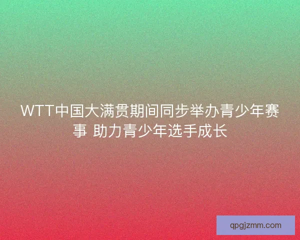 WTT中国大满贯期间同步举办青少年赛事 助力青少年选手成长