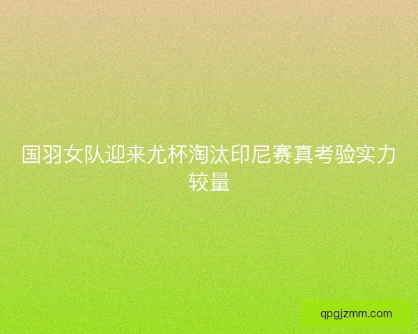 国羽女队迎来尤杯淘汰印尼赛真考验实力较量