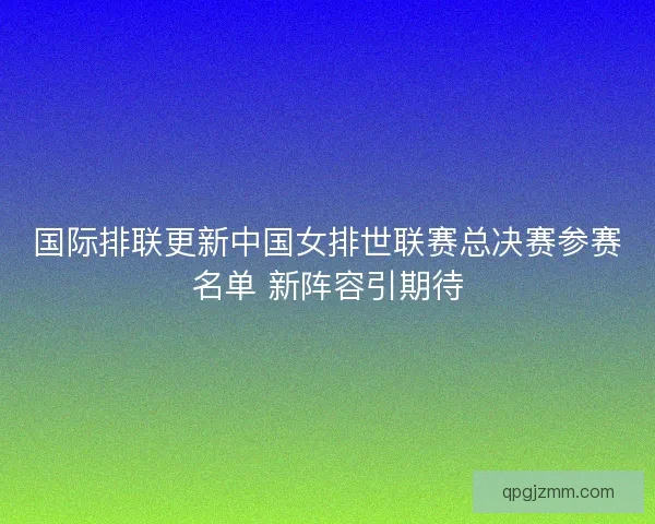 国际排联更新中国女排世联赛总决赛参赛名单 新阵容引期待