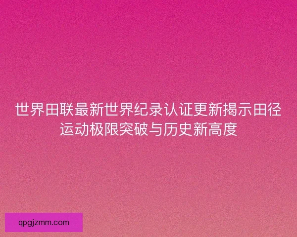 世界田联最新世界纪录认证更新揭示田径运动极限突破与历史新高度