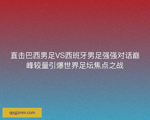 直击巴西男足VS西班牙男足强强对话巅峰较量引爆世界足坛焦点之战