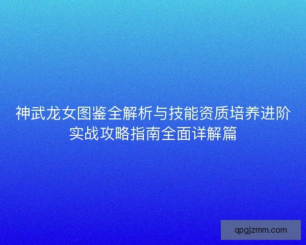 神武龙女图鉴全解析与技能资质培养进阶实战攻略指南全面详解篇