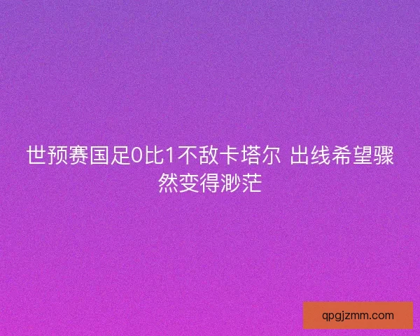 世预赛国足0比1不敌卡塔尔 出线希望骤然变得渺茫