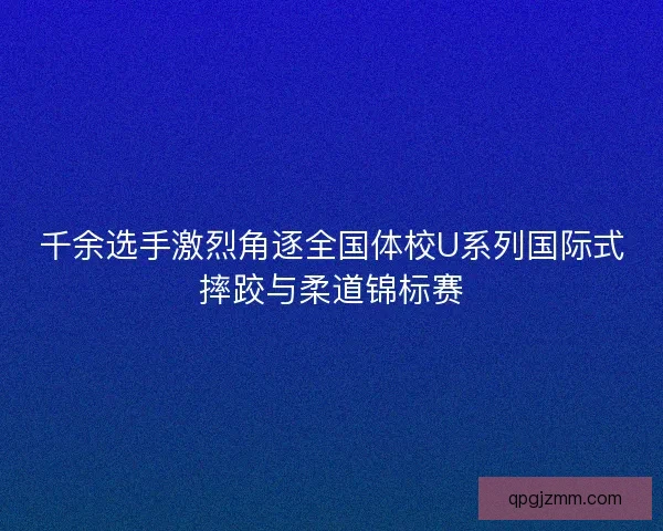 千余选手激烈角逐全国体校U系列国际式摔跤与柔道锦标赛