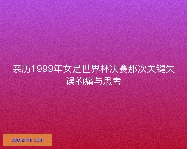 亲历1999年女足世界杯决赛那次关键失误的痛与思考