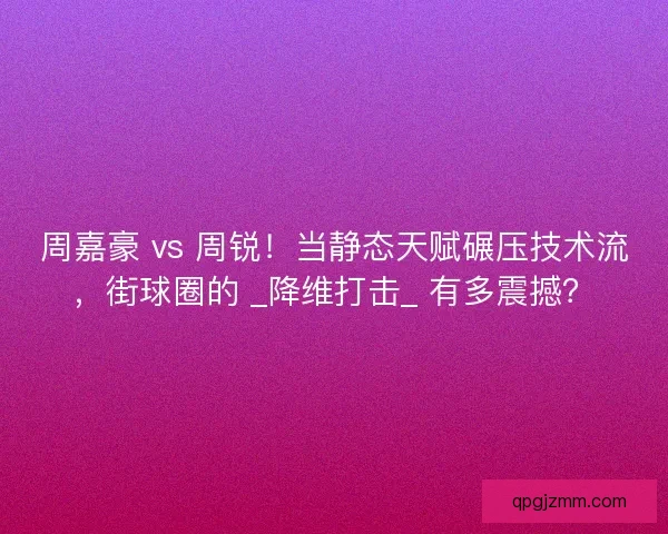 周嘉豪 vs 周锐！当静态天赋碾压技术流，街球圈的 _降维打击_ 有多震撼？